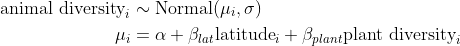 \begin{align*} \text{animal diversity}_i &\sim \text{Normal}( \mu_i, \sigma) \\ \mu_i &= \alpha + \beta_{lat}\text{latitude}_i + \beta_{plant}\text{plant diversity}_i \end{align*}