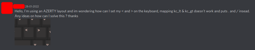 Hello, I'm using an AZERTY layout and im wondering how can I set my < and > on the keyboard, mapping kc_lt & kc_gt doesn't work and puts . and / insead. Any ideas on how can I solve this ? thanks