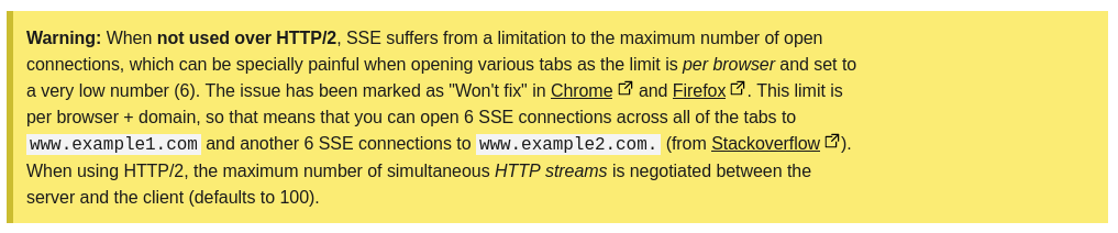 When not used over HTTP/2, SSE suffers from a limitation to the maximum number of open connections, which can be specially painful when opening various tabs as the limit is per browser and set to a very low number (6). The issue has been marked as "Won't fix" in Chrome and Firefox. This limit is per browser + domain, so that means that you can open 6 SSE connections across all of the tabs to www.example1.com and another 6 SSE connections to www.example2.com. (from Stackoverflow). When using HTTP/2, the maximum number of simultaneous HTTP streams is negotiated between the server and the client (defaults to 100).