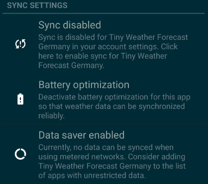 Sync settings: Sync is disabled for Tiny Weather Forecast Germany in your account settings. Click here to enable sync for Tiny Weather Forecast Germany. Battery optimization: Deactivate battery optimization for this app so that weather data can de synchronized reliably. Data saver enabled: Currently, no data can be synced when using metered networks. Consider adding Tiny Weather Forecast Germany to the list of app with unrestricted data.