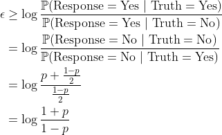 \begin{aligned} \epsilon &\ge \log \frac{\mathbb{P}(\mathrm{Response} = \mathrm{Yes}\ |\ \mathrm{Truth} = \mathrm{Yes})}{\mathbb{P}(\mathrm{Response} = \mathrm{Yes}\ |\ \mathrm{Truth} = \mathrm{No})} \\ &= \log \frac{\mathbb{P}(\mathrm{Response} = \mathrm{No}\ |\ \mathrm{Truth} = \mathrm{No})}{\mathbb{P}(\mathrm{Response} = \mathrm{No}\ |\ \mathrm{Truth} = \mathrm{Yes})} \\ &= \log \frac{p + \frac{1 - p}{2}}{\frac{1 - p}{2}} \\ &= \log \frac{1 + p}{1 - p}\end{aligned}