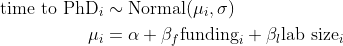 \begin{align*} \text{time to PhD}_i &\sim \text{Normal}(\mu_i, \sigma) \\ \mu_i &= \alpha + \beta_{f}\text{funding}_i + \beta_{l} \text{lab size}_i \end{align*}