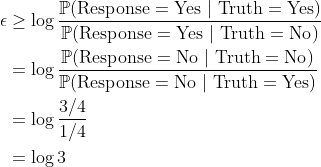 \begin{aligned} \epsilon &\ge \log \frac{\mathbb{P}(\mathrm{Response} = \mathrm{Yes}\ |\ \mathrm{Truth} = \mathrm{Yes})}{\mathbb{P}(\mathrm{Response} = \mathrm{Yes}\ |\ \mathrm{Truth} = \mathrm{No})} \\ &= \log \frac{\mathbb{P}(\mathrm{Response} = \mathrm{No}\ |\ \mathrm{Truth} = \mathrm{No})}{\mathbb{P}(\mathrm{Response} = \mathrm{No}\ |\ \mathrm{Truth} = \mathrm{Yes})} \\ &= \log \frac{3 / 4}{1 / 4} \\ &= \log 3\end{aligned}