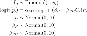 \begin{align*} L_i &\sim \text{Binomial}(1, p_i)\\ \text{logit}(p_i) &= \alpha_{\text{ACTOR}[i]} + (\beta_P + \beta_{PC}C_i)P_i \\ \alpha &\sim \text{Normal}(0, 10) \\ \beta_P &\sim \text{Normal}(0, 10) \\ \beta_{PC} &\sim \text{Normal}(0, 10) \end{align*}