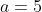 a = 5