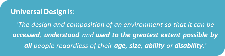 Universal Design is:'The design and compostion of an environment so that it can be accessed, understood and used to the greatest extent possible by all people regardless of their age, ability or disability.'