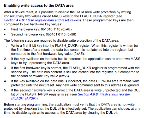 Enabling write access to the DATA area After a device reset, it is possible to disable the DATA area write protection by writing consecutively two values called MASS keys to the FLASH_DUKR register. These programmed keys are then compared to two hardware key values First hardware key: 0b1010 1110 (0xAE) Second hardware key: 0b0101 0110 (0x56) The following steps are required to disable write protection of the DATA area: 1. Write a first 8-bit key into the FLASH_DUKR register. When this register is written for the first time after a reset, the data bus content is not latched into the register, but compared to the first hardware key value (0xAE). 2. If the key available on the data bus is incorrect, the application can re-enter two MASS keys to try unprotecting the DATA area. 3. If the first hardware key is correct, the FLASH_DUKR register is programmed with the second key. The data bus content is still not latched into the register, but compared to the second hardware key value (0x56). 4. If the key available on the data bus is incorrect, the data EEPROM area remains write protected until the next reset. Any new write command sent to this address is ignored. 5. If the second hardware key is correct, the DATA area is write unprotected and the DUL bit of the FLASH_IAPSR register is set. Before starting programming, the application must verify that the DATA area is not write protected by checking that the DUL bit is effectively set. The application can choose, at any time, to disable again write access to the DATA area by clearing the DUL bit.