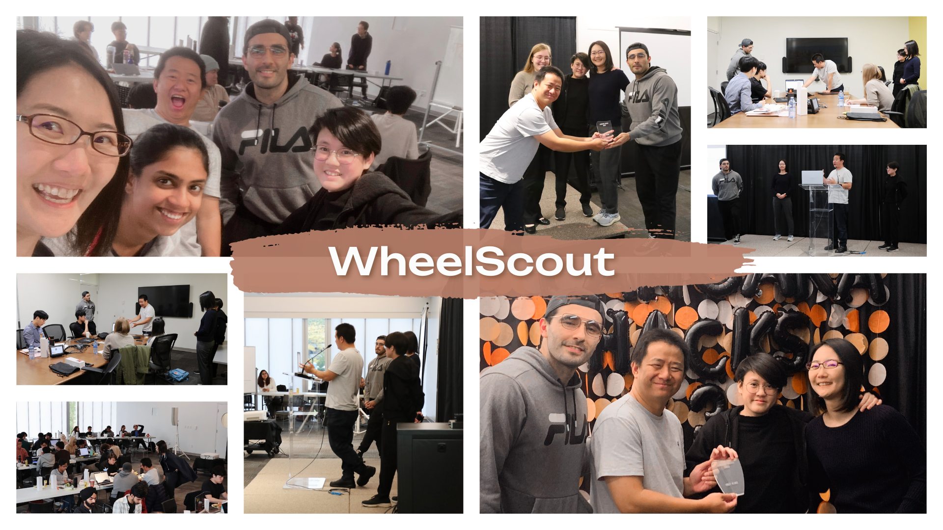 An assortment of 8 photos in two rows arranged in a grid format, with 4 photos on each row. The text 'WheelScout' is written across the center in white text with a brown paint smear as the background. First row, from left to right, the first image is of the WheelScout team posing happily for a group photo. Second image is of the team huddled together and holding the first place award plaque on the stage. Third image is of the team presenting in front of the judges in a conference room. Fourth image is the team presenting on the stage in front the audience. Fifth image is of the team huddled together and holding the first place award plaque in front of the hackathon photo booth, which has 'LANGARA HACKS' in all caps shaped by black balloons, with an assortment of circular orange paper decorations as the backdrop. Sixth image is the team presenting on the stage in front of the audience, photographed from the side. Seventh image is a view of the hackathon venue, with all participants at work. Eighth image is of the team presenting in front of the jduges in a conference room, photographed from the side.