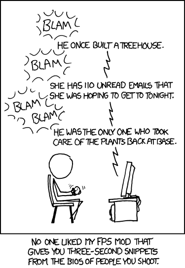 a stick figure is playing a video game. he shoots someone, and the game says "He once built a treehouse." then he shoots someone else, and it says "She has 110 unread emails that she was hoping to get to tonight." then another person, and it says "He was the only one who took care of the plants back at base." the image is captioned "No one liked my FPS mod that gives you three-second snippets from the bios of people you shoot."