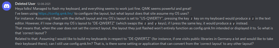 Heya folks! Managed to flash my keyboard, and everything seems to work just fine. QMK seems powerful and great! I've been using https://config.qmk.fm/ to configure the layout, but what layout does that site assume my OS uses? For instance: Assuming I flash with the default layout and my OS's layout is set to "US-QWERTY", pressing the key z key on my keyboard would produce a z in the text editor. However, if I now change my OS's layout to "DE-QWERTZ" (which swaps the z and y keys), if I press the same key, it would produce a y instead. That means that, when the user does not set the correct layout, the layout they just flashed won't entirely function as config.qmk.fm intended or displayed it to. So what is that 'correct layout'? Related to that: Assuming I would like to build my keyboards in respect to "DE-QWERTZ" (for instance, if one visits public libraries in Germany a lot and would like to take their keyboard there), can I still use config.qmk.fm? That is, is there some setting or application that can convert from the 'correct layout' to any other layout?