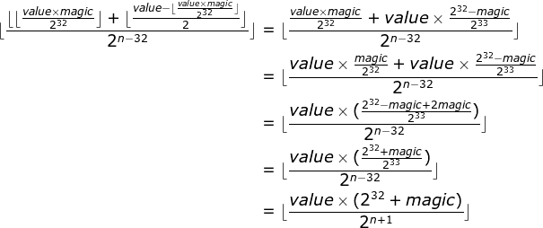 \begin{align*} \lfloor \frac{\lfloor \lfloor \frac{value \times magic}{2^{32}}\rfloor + \lfloor\frac{value - \lfloor \frac{value \times magic}{2^{32}}\rfloor}{2}\rfloor}{2^{n - 32}}\rfloor &= \lfloor \frac{ \frac{value \times magic}{2^{32}} + value \times \frac{2^{32} - magic}{2^{33}}}{2^{n - 32}}\rfloor \ &= \lfloor \frac{ value \times \frac{magic}{2^{32}} + value \times \frac{2^{32} - magic}{2^{33}}}{2^{n - 32}}\rfloor \ &= \lfloor \frac{value \times (\frac{2^{32} - magic + 2magic}{2^{33}})}{2^{n - 32}}\rfloor \ &= \lfloor \frac{value \times (\frac{2^{32} + magic}{2^{33}})}{2^{n - 32}}\rfloor \ &= \lfloor \frac{value \times (2^{32} + magic)}{2^{n + 1}}\rfloor \ \end{align*}