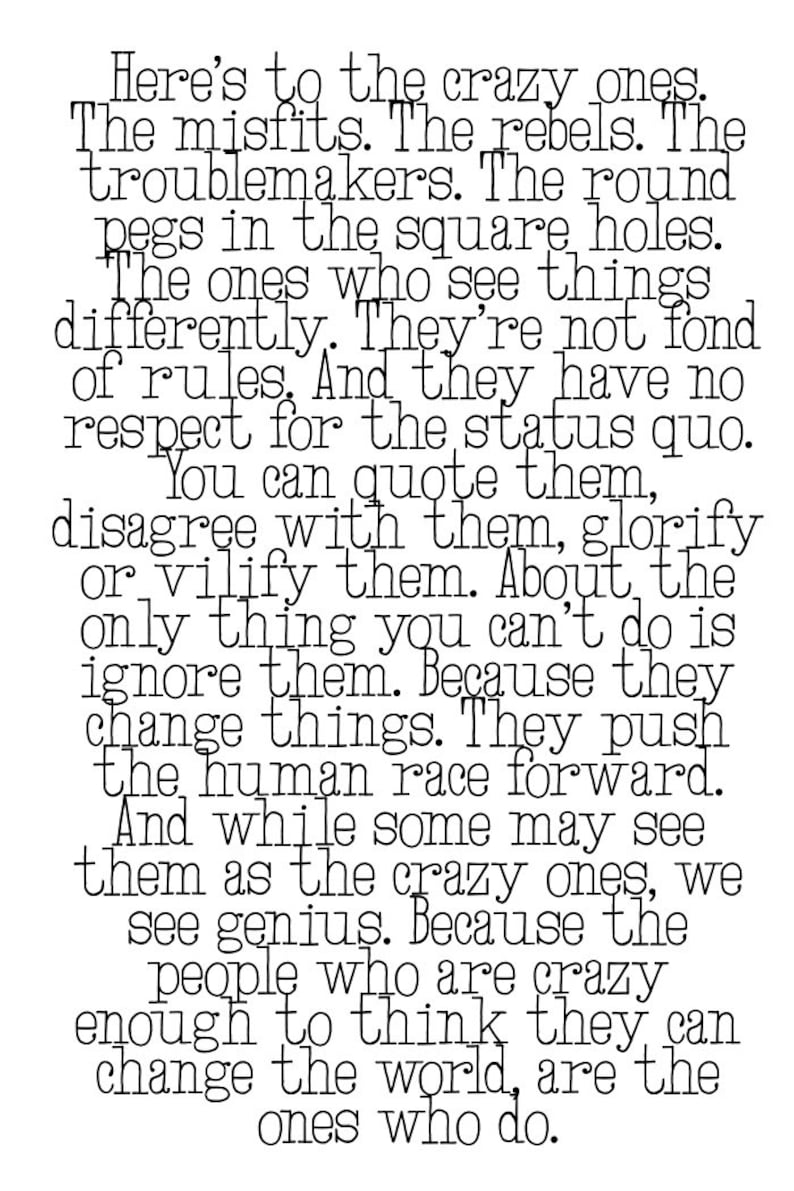 "Here's to the crazy ones. The misfits. The rebels. The troublemakers. The round pegs in the square holes. The ones who see things differently. They're not fond of rules. And they have no respect for the status quo. You can quote them, disagree with them, glorify or vilify them. About the only thing you can't do is ignore them. Because they change things. The push the human race forward. And while some may see them as the crazy ones, we see genius. Because the people who are crazy enough to think they can change the world, are the ones who do."