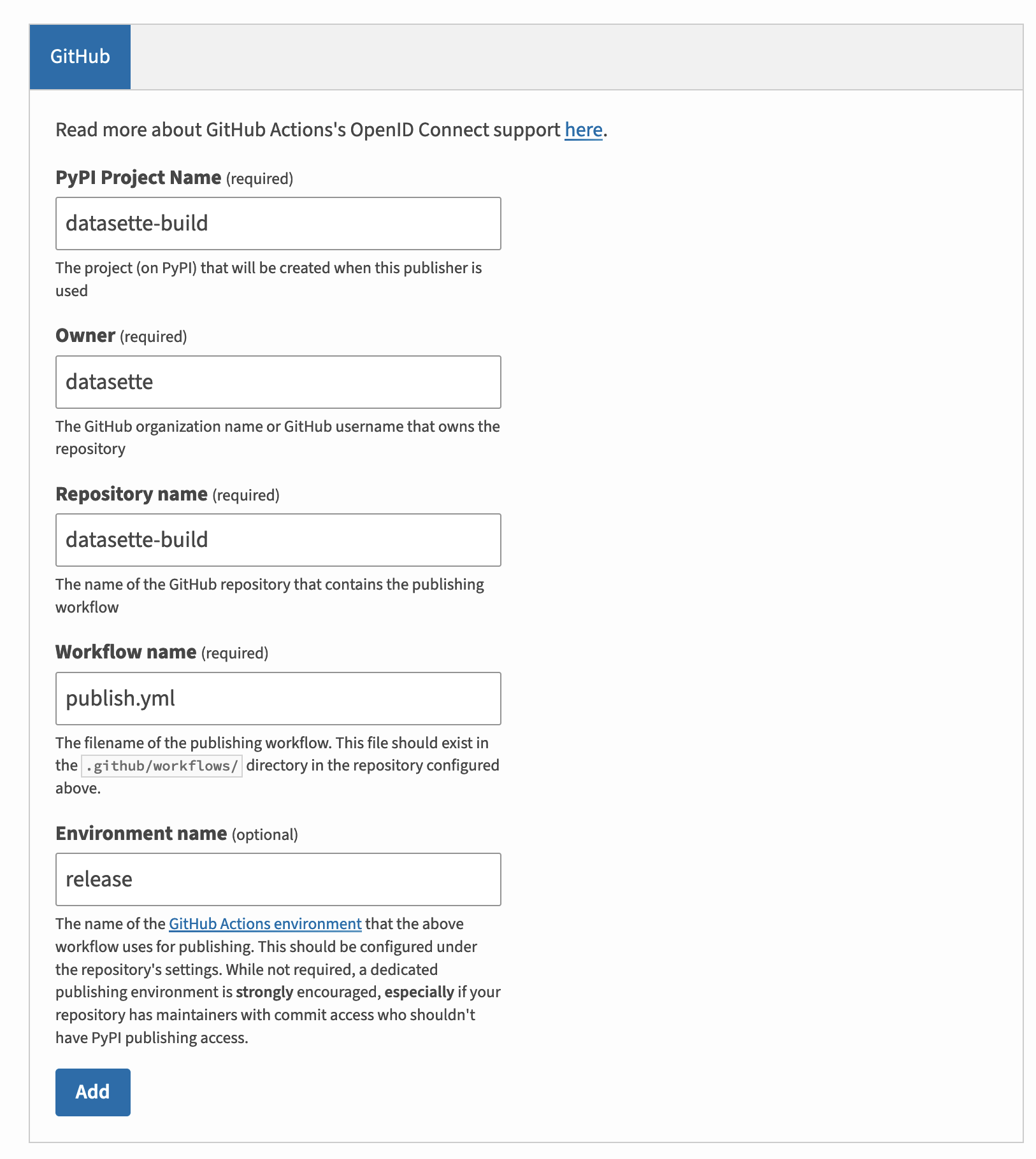 GitHub. Read more about GitHub Actions's OpenID Connect support here. PyPI Project Name (required): datasette-build. The project (on PyPI) that will be created when this publisher is used. Owner (required): datasette. The GitHub organization name or GitHub username that owns the repository. Repository name (required): datasette-build. The name of the GitHub repository that contains the publishing workflow. Workflow name (required): publish.ym! The filename of the publishing workflow. This file should exist in the github/workflows/ directory in the repository configured above. Environment name (optional): release. The name of the GitHub Actions environment that the above workflow uses for publishing. This should be configured under the repository's settings. While not required, a dedicated publishing environment is strongly encouraged, especially if your repository has maintainers with commit access who shouldn't have PyPI publishing access.