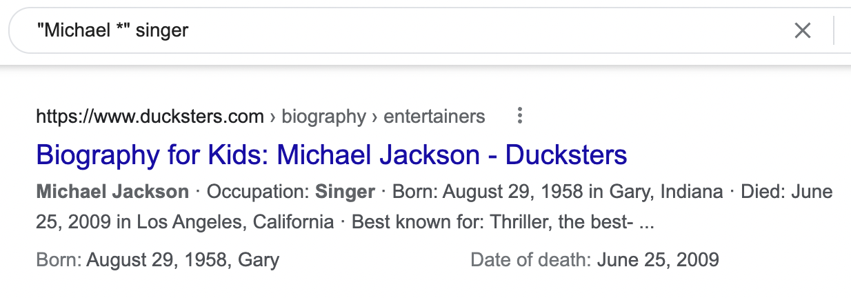 "Michael *" singer - Google Search - result: "Biography for Kids: Michael Jackson - Ducksters" Occupation: Singer; Born August 29, 1958 in Gary, Indiana; Died: June 25, 2009 in Los Angeles