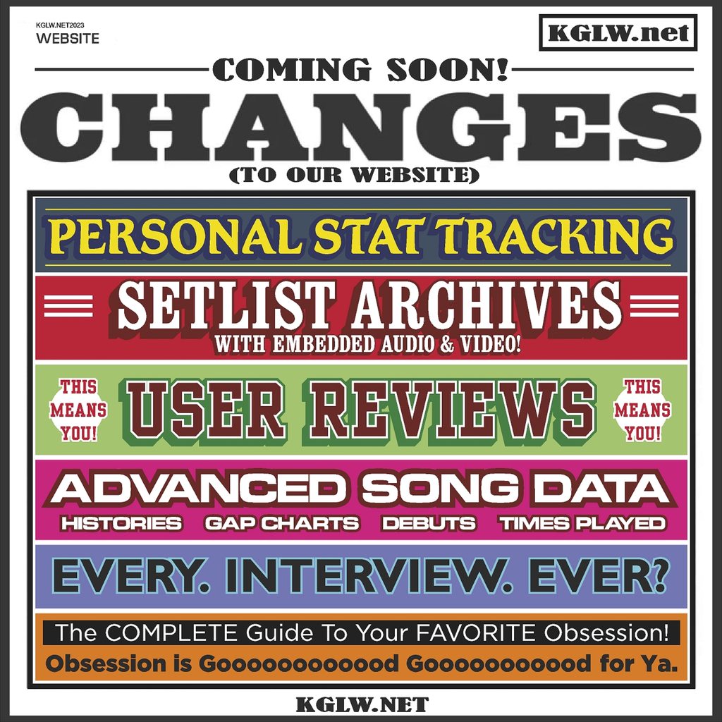 preview/promo/teaser about changes afoot here at KGLW.net! such as • personal stat tracking • setlist archives (with embedded audio and video!) • user reviews (submitted by you!) • advanced song data (histories, gap charts, debuts, times played) • every interview ever(?) • the complete guide to your favorite obsession! "obsession is gooooood goooood for ya"