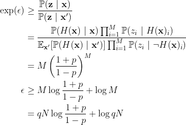 \begin{aligned} \exp(\epsilon) &\ge \frac{\mathbb{P}(\mathbf{z}\ |\ \mathbf{x})}{\mathbb{P}(\mathbf{z}\ |\ \mathbf{x}')} \\ &= \frac{\mathbb{P}(H(\mathbf{x})\ |\ \mathbf{x}) \prod_{i = 1}^M \mathbb{P}(z_i\ |\ H(\mathbf{x})_i)}{ \mathbb{E}_{\mathbf{x}'}[\mathbb{P}(H(\mathbf{x})\ |\ \mathbf{x}')] \prod_{i = 1}^M \mathbb{P}(z_i\ |\ \neg H(\mathbf{x})_i)} \\ &= M \left( \frac{1 + p}{1 - p} \right)^M \\ \epsilon &\ge M \log \frac{1 + p}{1 - p} + \log M\\ &= qN \log \frac{1 + p}{1 - p} + \log qN\end{aligned}